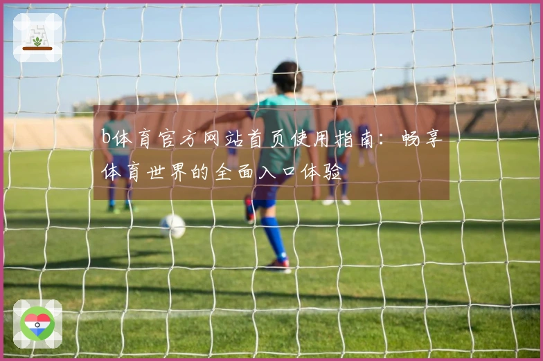 b体育官方网站首页使用指南：畅享体育世界的全面入口体验